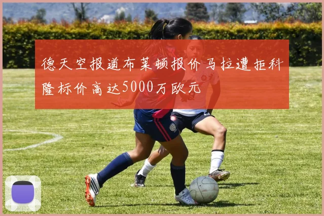 德天空报道布莱顿报价马拉遭拒科隆标价高达5000万欧元