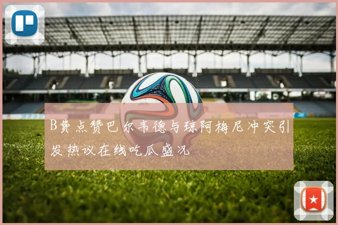 B费点赞巴尔韦德与琼阿梅尼冲突引发热议在线吃瓜盛况