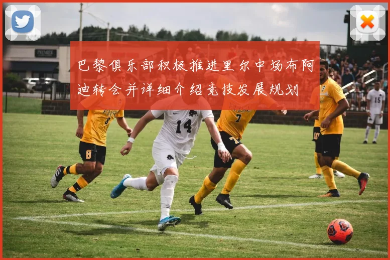 巴黎俱乐部积极推进里尔中场布阿迪转会并详细介绍竞技发展规划