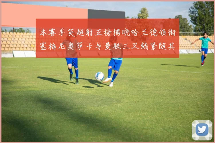本赛季英超射正榜揭晓哈兰德领衔塞梅尼奥萨卡与曼联三叉戟紧随其后