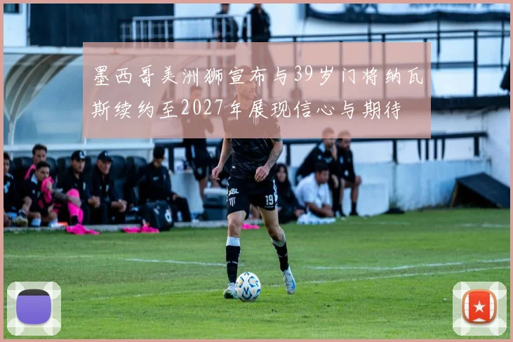 墨西哥美洲狮宣布与39岁门将纳瓦斯续约至2027年展现信心与期待