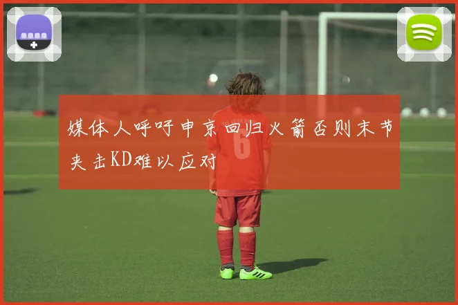 媒体人呼吁申京回归火箭否则末节夹击KD难以应对