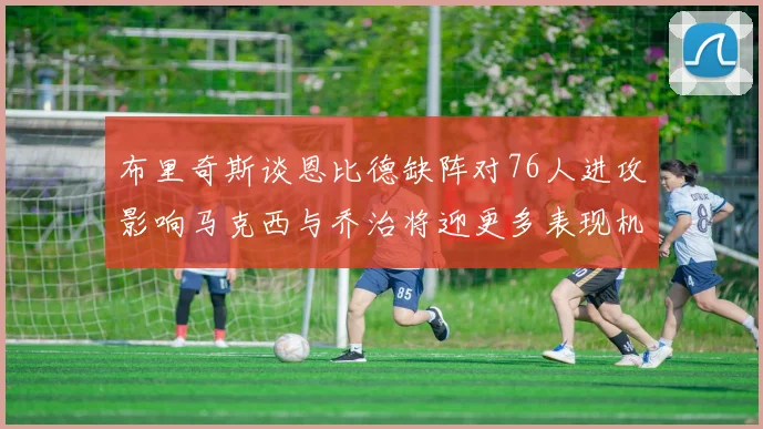 布里奇斯谈恩比德缺阵对76人进攻影响马克西与乔治将迎更多表现机会