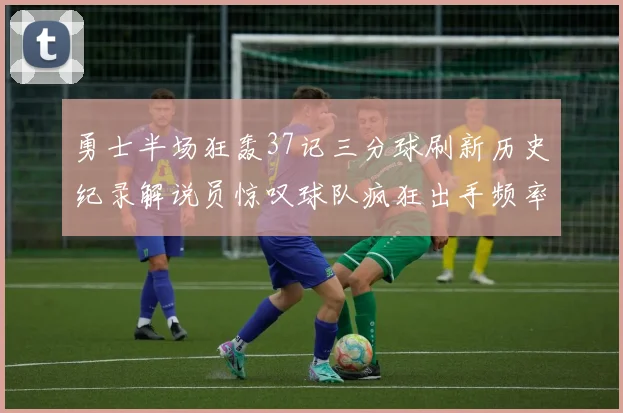 勇士半场狂轰37记三分球刷新历史纪录解说员惊叹球队疯狂出手频率