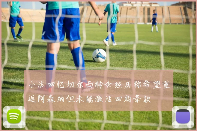 小法回忆切尔西转会经历称希望重返阿森纳但未能激活回购条款
