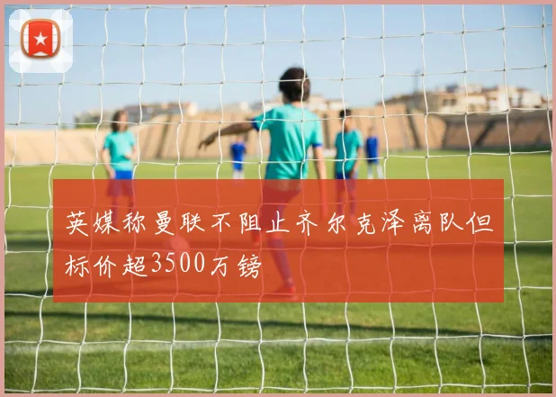 英媒称曼联不阻止齐尔克泽离队但标价超3500万镑