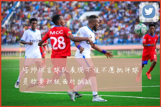 塔帅坦言球队表现不佳不愿批评球员称要积极面对挑战