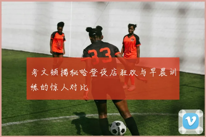 考文顿揭秘哈登夜店狂欢与早晨训练的惊人对比