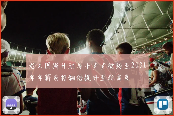 尤文图斯计划与卡卢卢续约至2031年年薪或将翻倍提升至新高度