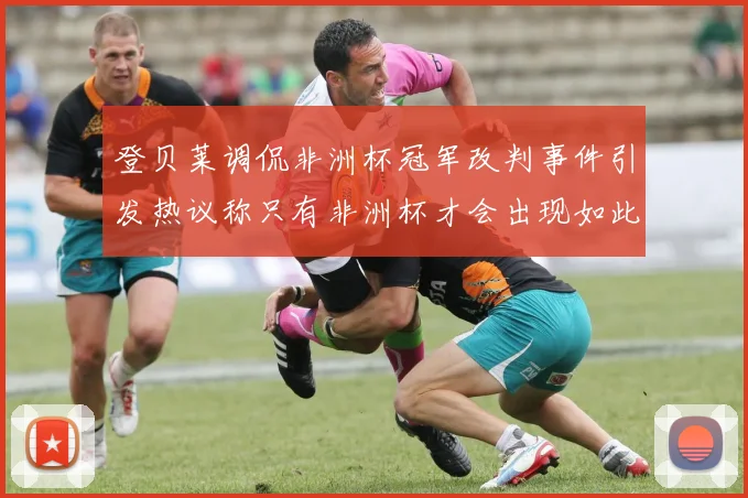 登贝莱调侃非洲杯冠军改判事件引发热议称只有非洲杯才会出现如此疯狂情况