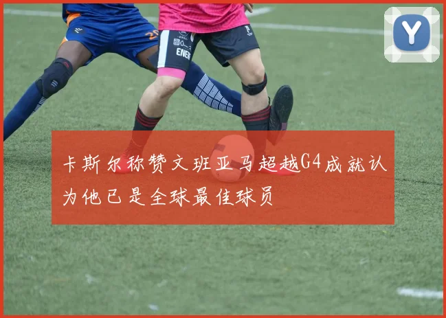 卡斯尔称赞文班亚马超越G4成就认为他已是全球最佳球员