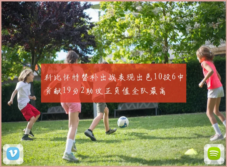 科比怀特替补出战表现出色10投6中贡献19分2助攻正负值全队最高