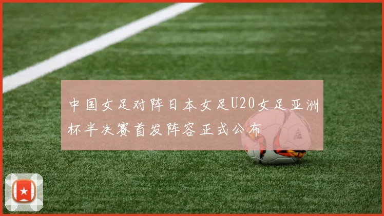 中国女足对阵日本女足U20女足亚洲杯半决赛首发阵容正式公布
