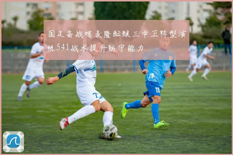 国足备战喀麦隆酝酿三中卫阵型演练541战术提升防守能力