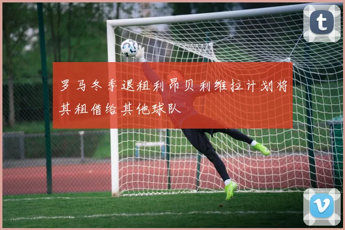 罗马冬季退租利昂贝利维拉计划将其租借给其他球队