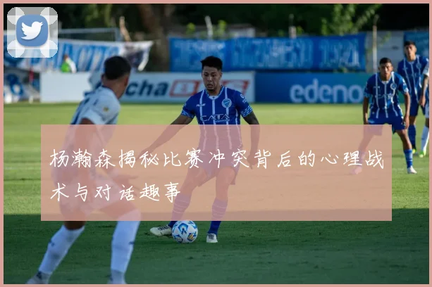 杨瀚森揭秘比赛冲突背后的心理战术与对话趣事