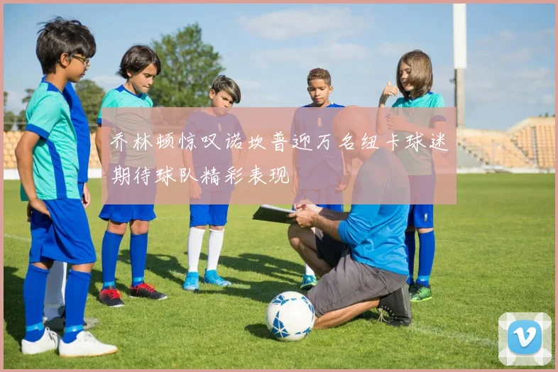 乔林顿惊叹诺坎普迎万名纽卡球迷期待球队精彩表现
