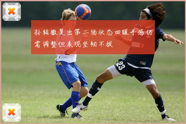 孙铭徽复出第二场状态回暖手感仍需调整但表现坚韧不拔