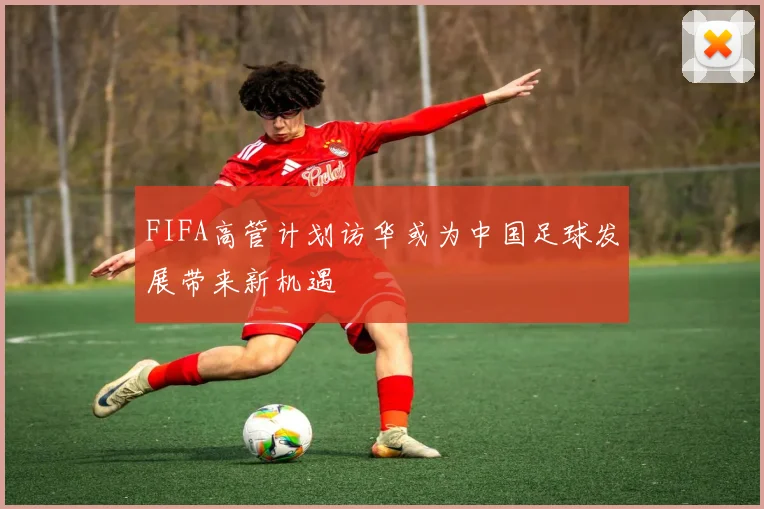FIFA高管计划访华或为中国足球发展带来新机遇