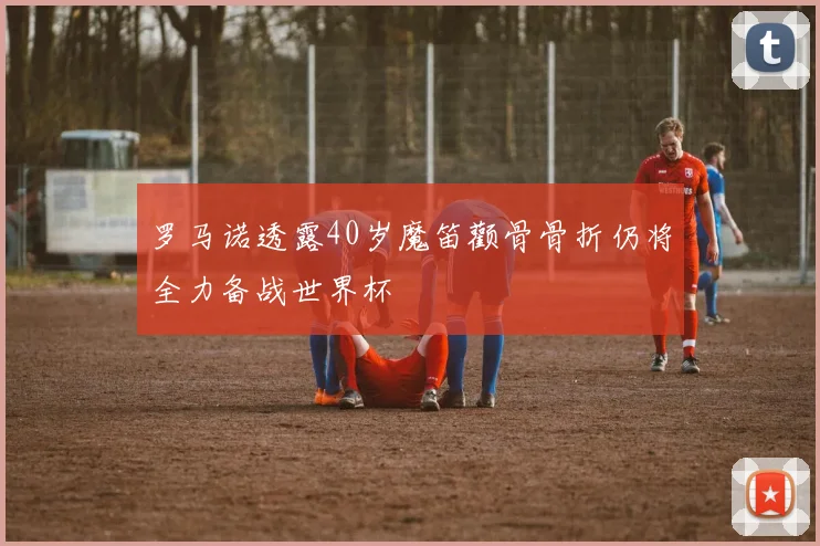 罗马诺透露40岁魔笛颧骨骨折仍将全力备战世界杯