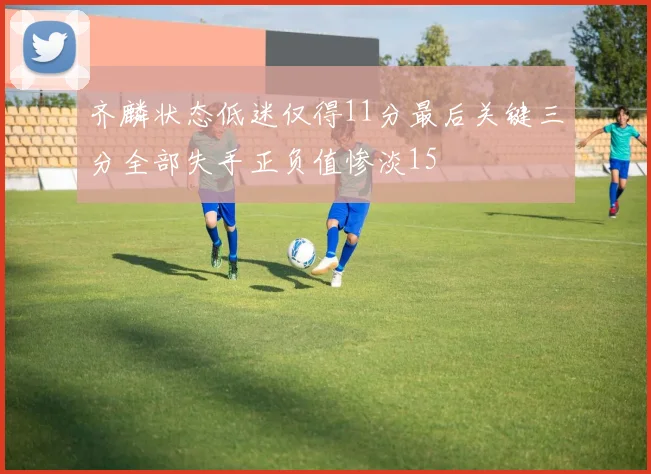 齐麟状态低迷仅得11分最后关键三分全部失手正负值惨淡15