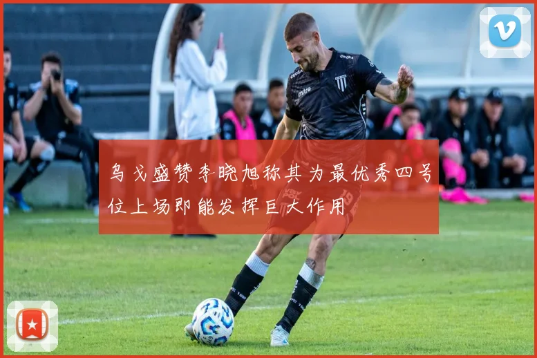 乌戈盛赞李晓旭称其为最优秀四号位上场即能发挥巨大作用