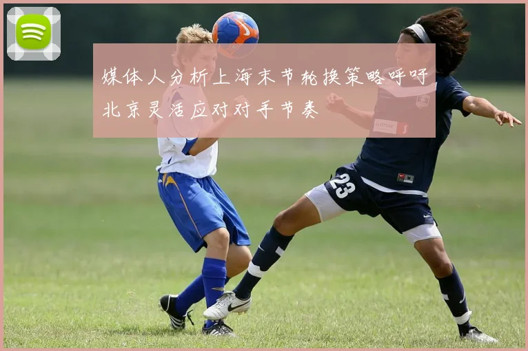 媒体人分析上海末节轮换策略呼吁北京灵活应对对手节奏