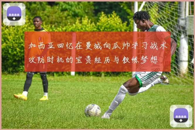 加西亚回忆在曼城向瓜帅学习战术攻防时机的宝贵经历与教练梦想