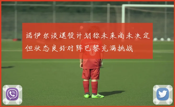 诺伊尔谈退役计划称未来尚未决定但状态良好对阵巴黎充满挑战