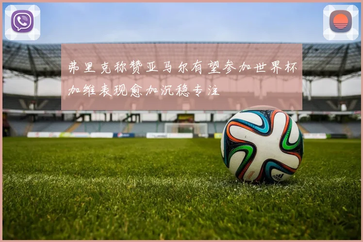 弗里克称赞亚马尔有望参加世界杯加维表现愈加沉稳专注