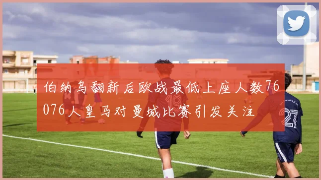 伯纳乌翻新后欧战最低上座人数76076人皇马对曼城比赛引发关注