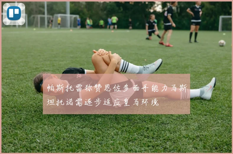 帕斯托雷称赞恩佐多面手能力马斯坦托诺需逐步适应皇马环境