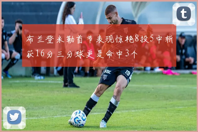 布兰登米勒首节表现惊艳8投5中斩获16分三分球更是命中3个