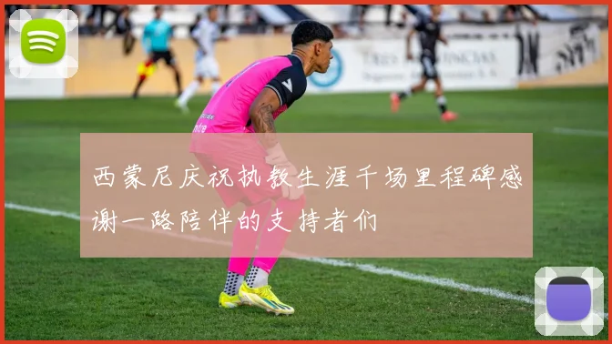 西蒙尼庆祝执教生涯千场里程碑感谢一路陪伴的支持者们