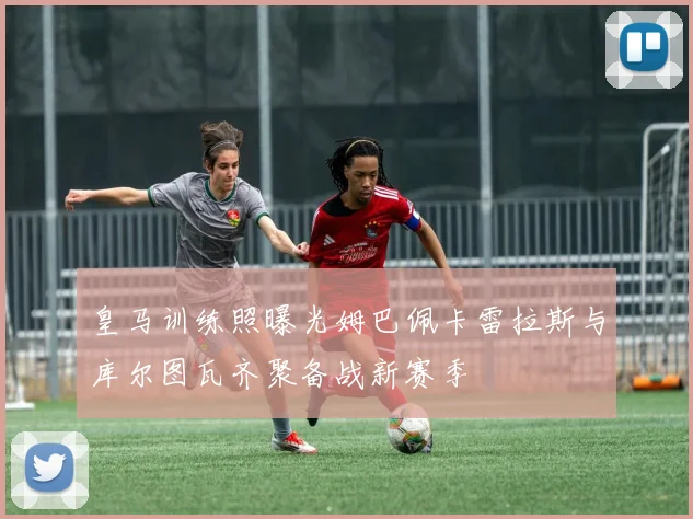 皇马训练照曝光姆巴佩卡雷拉斯与库尔图瓦齐聚备战新赛季